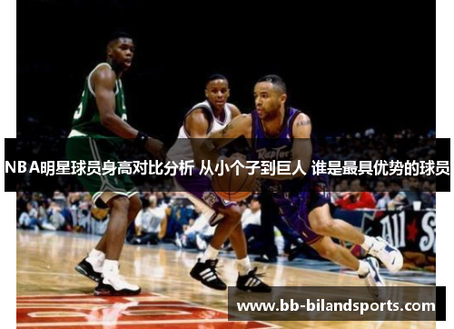 NBA明星球员身高对比分析 从小个子到巨人 谁是最具优势的球员