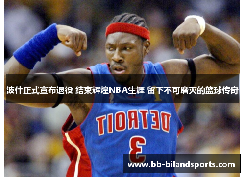 波什正式宣布退役 结束辉煌NBA生涯 留下不可磨灭的篮球传奇